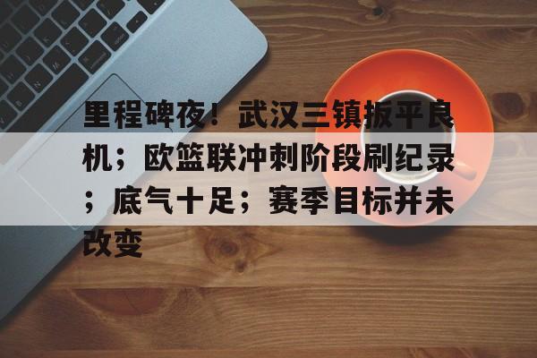 乐鱼app-里程碑夜！武汉三镇扳平良机；欧篮联冲刺阶段刷纪录；底气十足；赛季目标并未改变的简单介绍